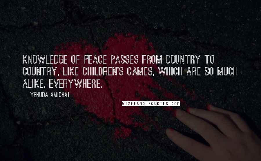 Yehuda Amichai Quotes: Knowledge of peace passes from country to country, like children's games, which are so much alike, everywhere.