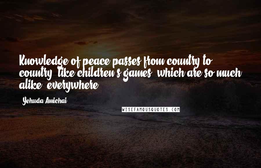 Yehuda Amichai Quotes: Knowledge of peace passes from country to country, like children's games, which are so much alike, everywhere.