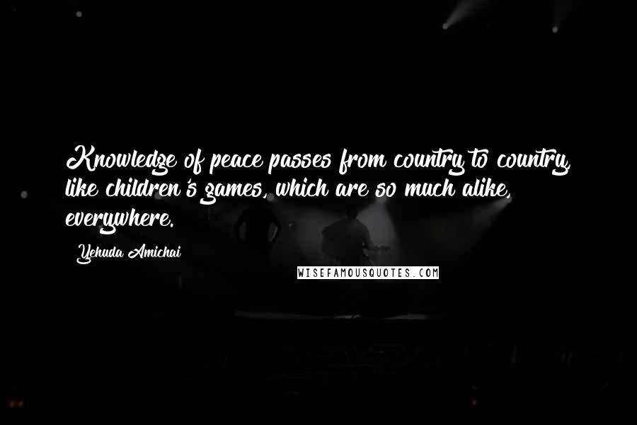 Yehuda Amichai Quotes: Knowledge of peace passes from country to country, like children's games, which are so much alike, everywhere.