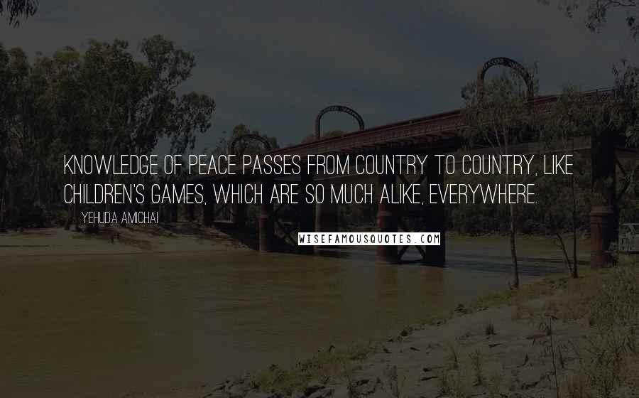 Yehuda Amichai Quotes: Knowledge of peace passes from country to country, like children's games, which are so much alike, everywhere.