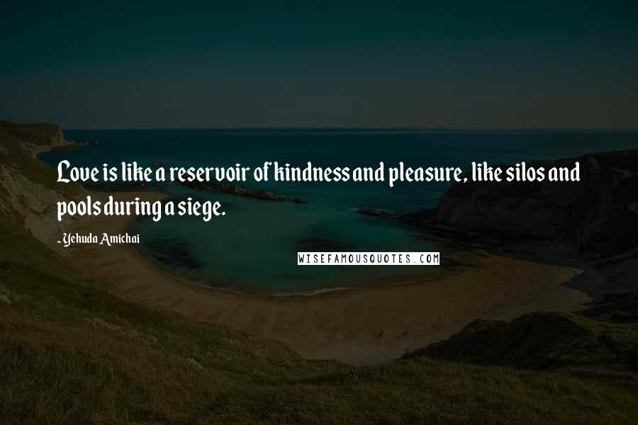 Yehuda Amichai Quotes: Love is like a reservoir of kindness and pleasure, like silos and pools during a siege.