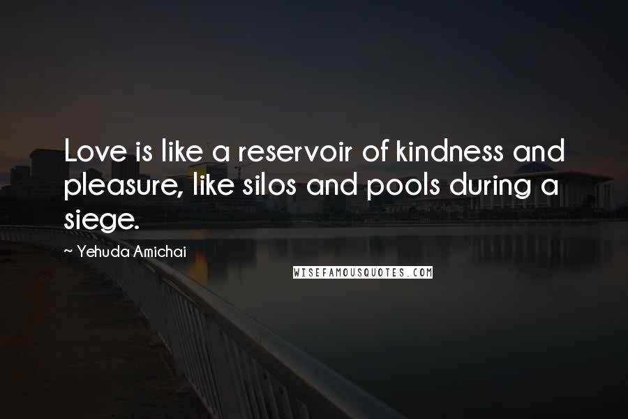 Yehuda Amichai Quotes: Love is like a reservoir of kindness and pleasure, like silos and pools during a siege.