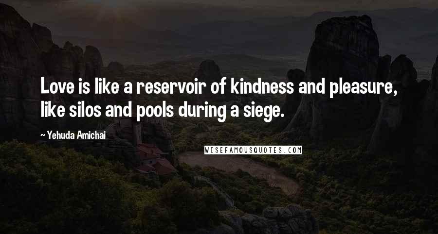 Yehuda Amichai Quotes: Love is like a reservoir of kindness and pleasure, like silos and pools during a siege.