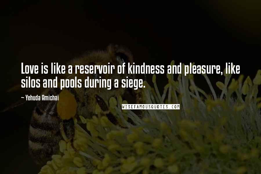 Yehuda Amichai Quotes: Love is like a reservoir of kindness and pleasure, like silos and pools during a siege.