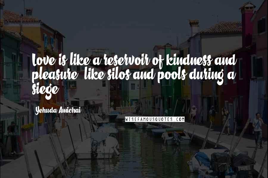 Yehuda Amichai Quotes: Love is like a reservoir of kindness and pleasure, like silos and pools during a siege.