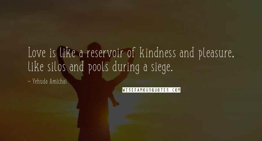 Yehuda Amichai Quotes: Love is like a reservoir of kindness and pleasure, like silos and pools during a siege.