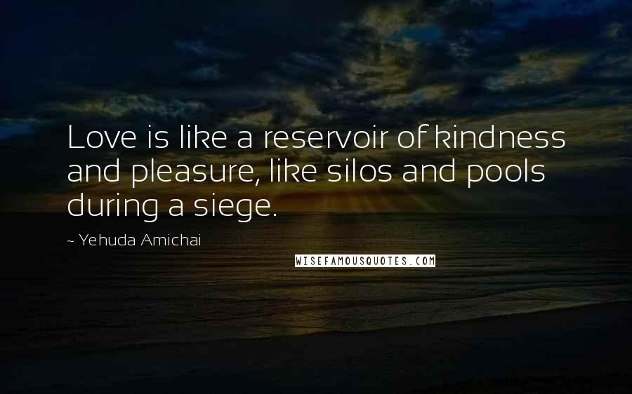 Yehuda Amichai Quotes: Love is like a reservoir of kindness and pleasure, like silos and pools during a siege.