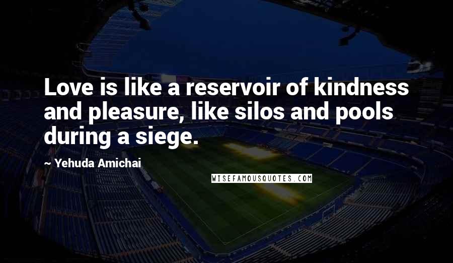 Yehuda Amichai Quotes: Love is like a reservoir of kindness and pleasure, like silos and pools during a siege.