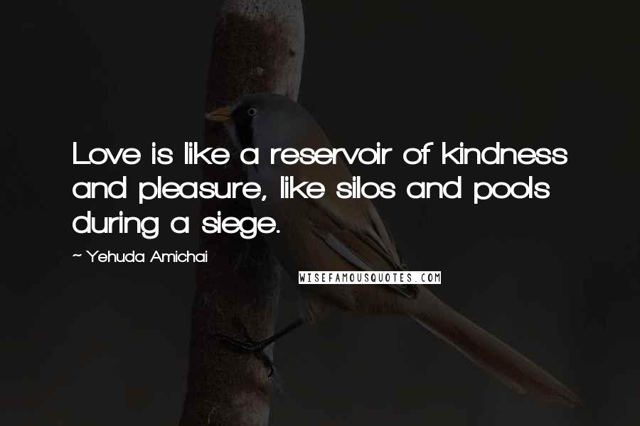 Yehuda Amichai Quotes: Love is like a reservoir of kindness and pleasure, like silos and pools during a siege.
