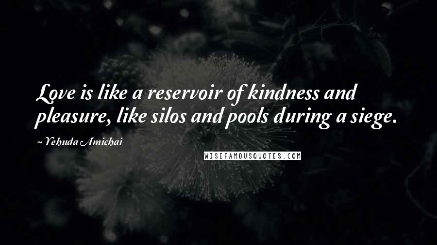 Yehuda Amichai Quotes: Love is like a reservoir of kindness and pleasure, like silos and pools during a siege.