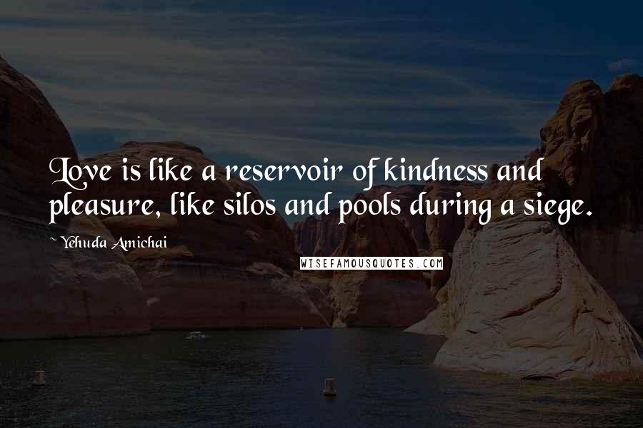 Yehuda Amichai Quotes: Love is like a reservoir of kindness and pleasure, like silos and pools during a siege.