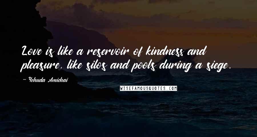 Yehuda Amichai Quotes: Love is like a reservoir of kindness and pleasure, like silos and pools during a siege.