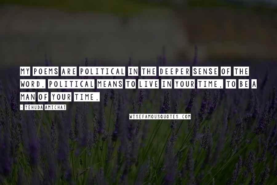 Yehuda Amichai Quotes: My poems are political in the deeper sense of the word. Political means to live in your time, to be a man of your time.