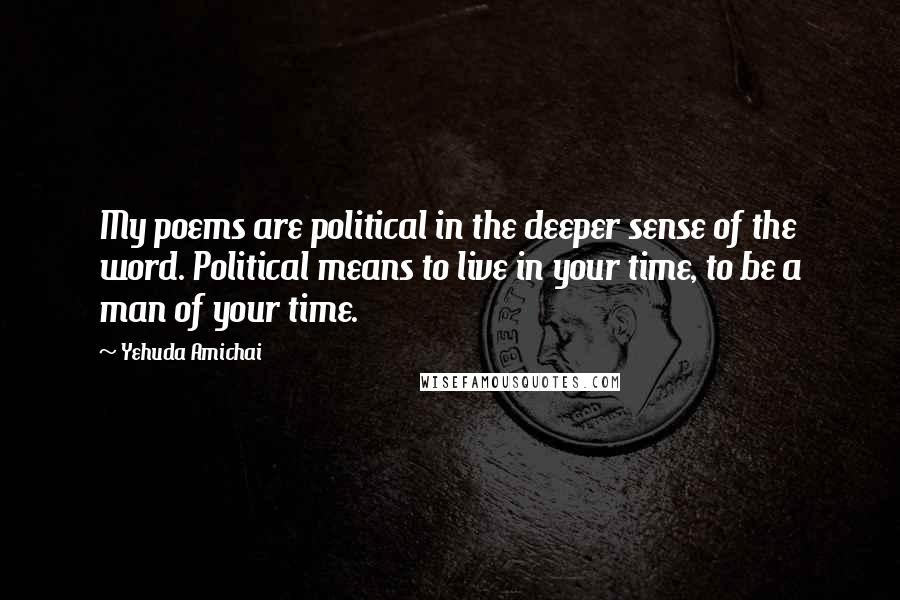 Yehuda Amichai Quotes: My poems are political in the deeper sense of the word. Political means to live in your time, to be a man of your time.