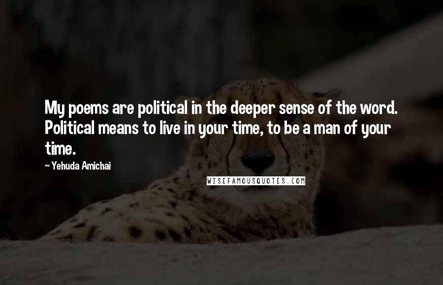Yehuda Amichai Quotes: My poems are political in the deeper sense of the word. Political means to live in your time, to be a man of your time.
