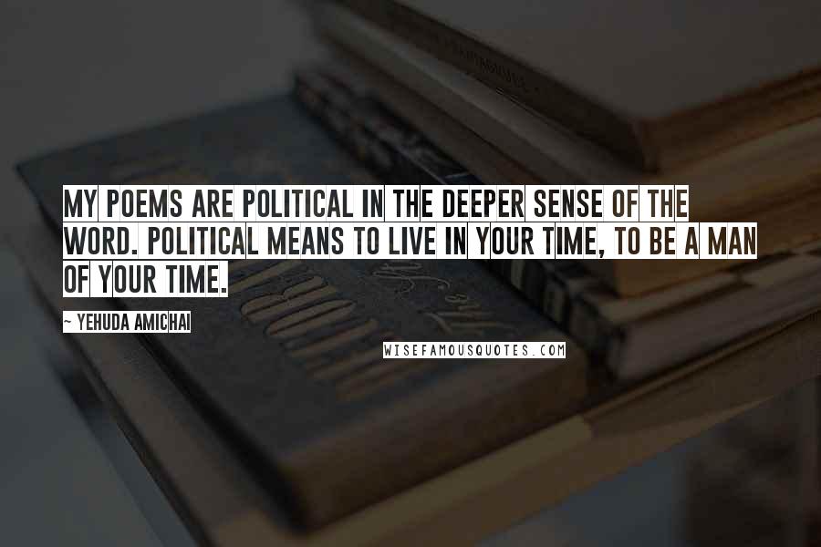 Yehuda Amichai Quotes: My poems are political in the deeper sense of the word. Political means to live in your time, to be a man of your time.