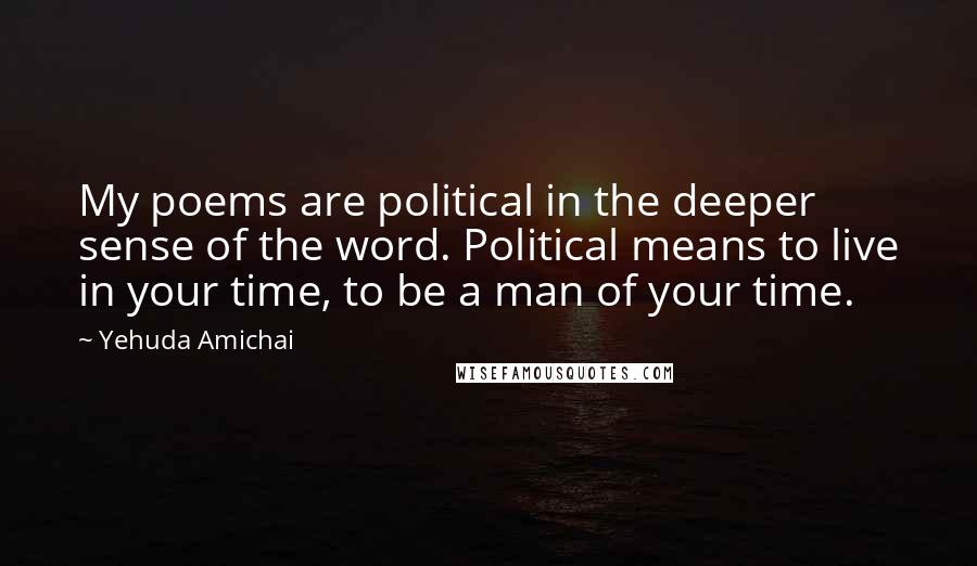 Yehuda Amichai Quotes: My poems are political in the deeper sense of the word. Political means to live in your time, to be a man of your time.