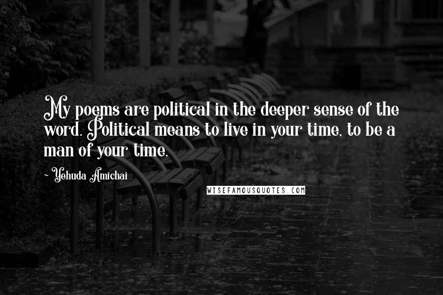 Yehuda Amichai Quotes: My poems are political in the deeper sense of the word. Political means to live in your time, to be a man of your time.
