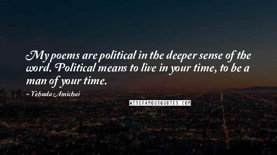Yehuda Amichai Quotes: My poems are political in the deeper sense of the word. Political means to live in your time, to be a man of your time.