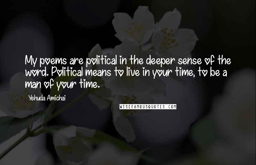 Yehuda Amichai Quotes: My poems are political in the deeper sense of the word. Political means to live in your time, to be a man of your time.