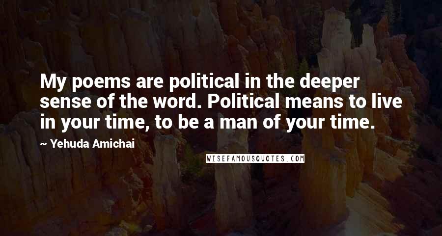Yehuda Amichai Quotes: My poems are political in the deeper sense of the word. Political means to live in your time, to be a man of your time.