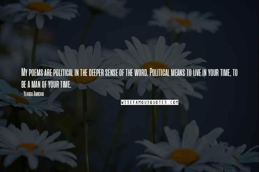 Yehuda Amichai Quotes: My poems are political in the deeper sense of the word. Political means to live in your time, to be a man of your time.