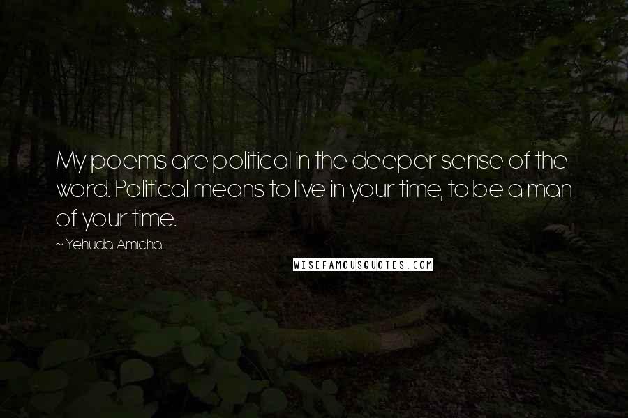 Yehuda Amichai Quotes: My poems are political in the deeper sense of the word. Political means to live in your time, to be a man of your time.