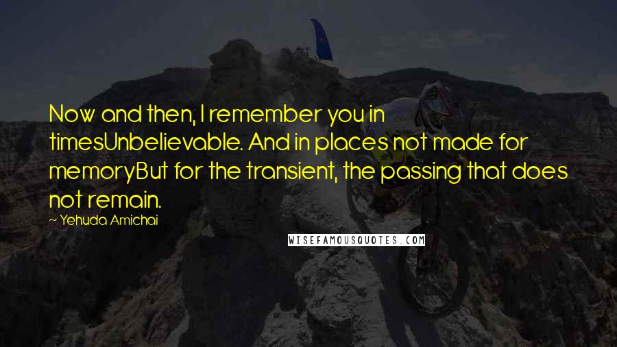 Yehuda Amichai Quotes: Now and then, I remember you in timesUnbelievable. And in places not made for memoryBut for the transient, the passing that does not remain.