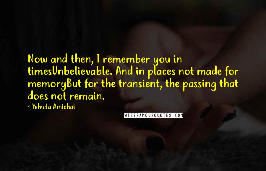 Yehuda Amichai Quotes: Now and then, I remember you in timesUnbelievable. And in places not made for memoryBut for the transient, the passing that does not remain.