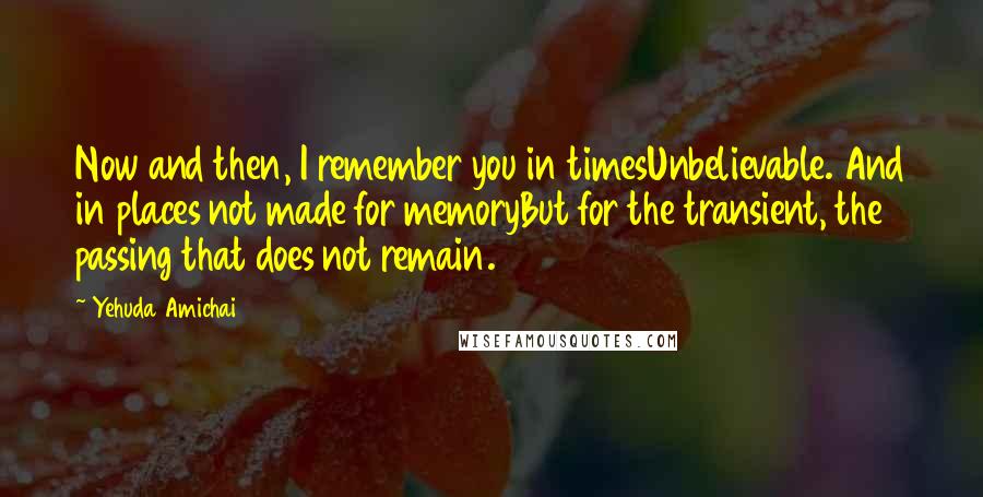 Yehuda Amichai Quotes: Now and then, I remember you in timesUnbelievable. And in places not made for memoryBut for the transient, the passing that does not remain.