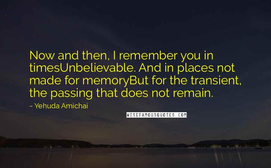 Yehuda Amichai Quotes: Now and then, I remember you in timesUnbelievable. And in places not made for memoryBut for the transient, the passing that does not remain.
