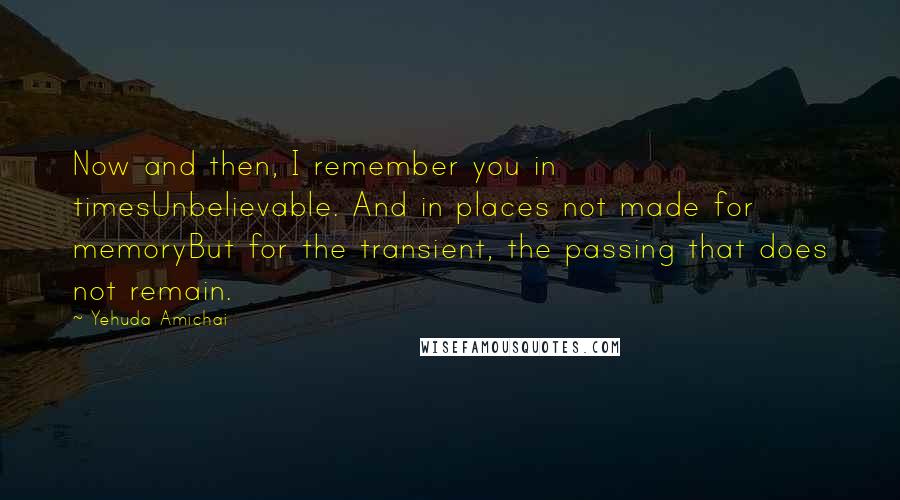 Yehuda Amichai Quotes: Now and then, I remember you in timesUnbelievable. And in places not made for memoryBut for the transient, the passing that does not remain.