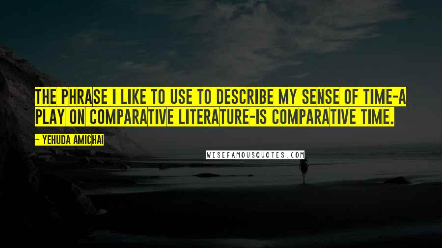 Yehuda Amichai Quotes: The phrase I like to use to describe my sense of time-a play on comparative literature-is comparative time.