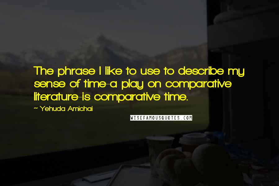 Yehuda Amichai Quotes: The phrase I like to use to describe my sense of time-a play on comparative literature-is comparative time.