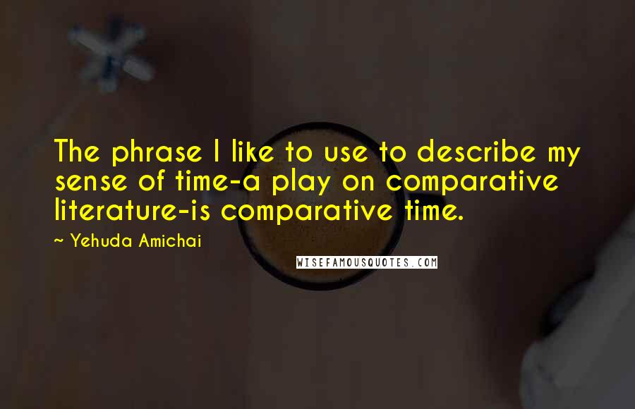 Yehuda Amichai Quotes: The phrase I like to use to describe my sense of time-a play on comparative literature-is comparative time.