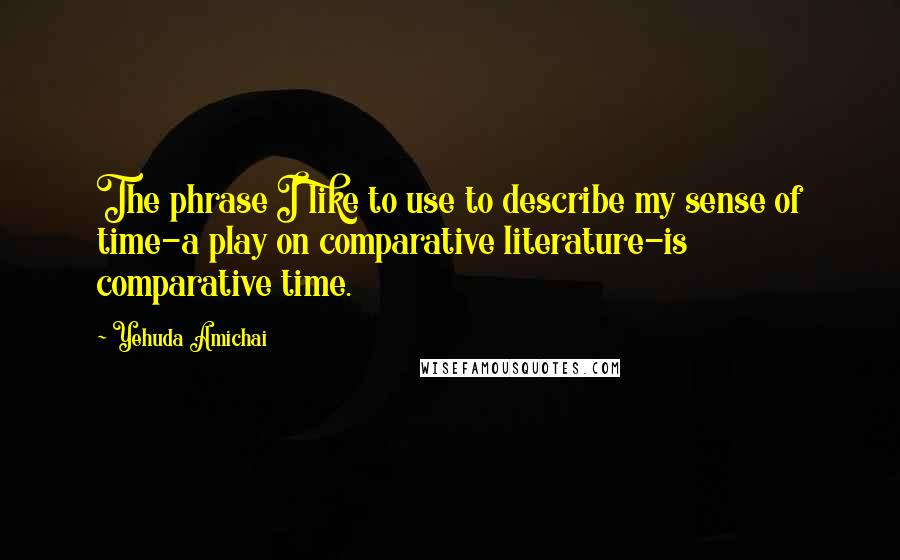 Yehuda Amichai Quotes: The phrase I like to use to describe my sense of time-a play on comparative literature-is comparative time.