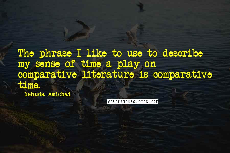 Yehuda Amichai Quotes: The phrase I like to use to describe my sense of time-a play on comparative literature-is comparative time.
