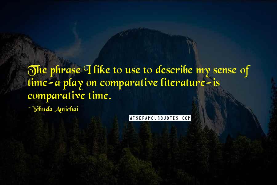 Yehuda Amichai Quotes: The phrase I like to use to describe my sense of time-a play on comparative literature-is comparative time.