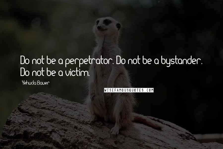 Yehuda Bauer Quotes: Do not be a perpetrator. Do not be a bystander. Do not be a victim.