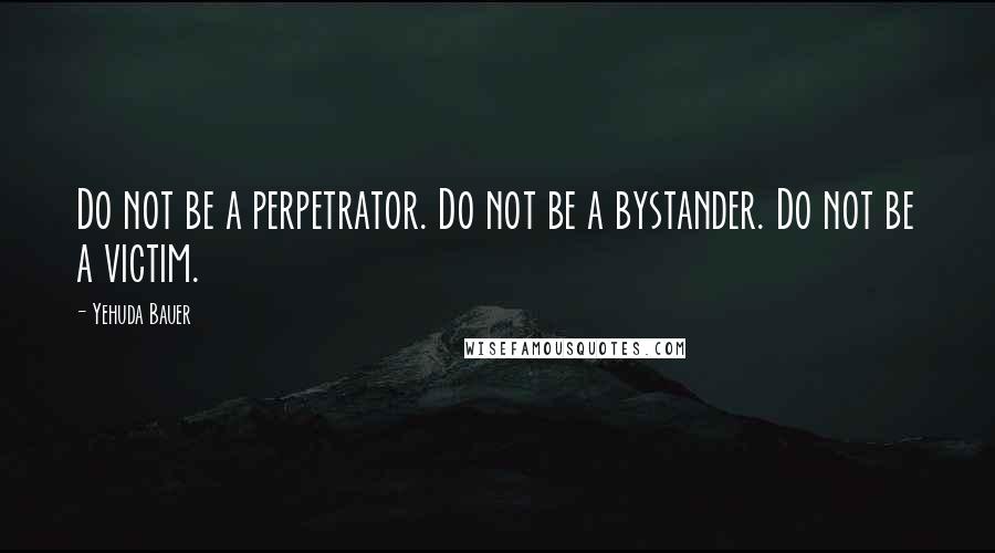 Yehuda Bauer Quotes: Do not be a perpetrator. Do not be a bystander. Do not be a victim.