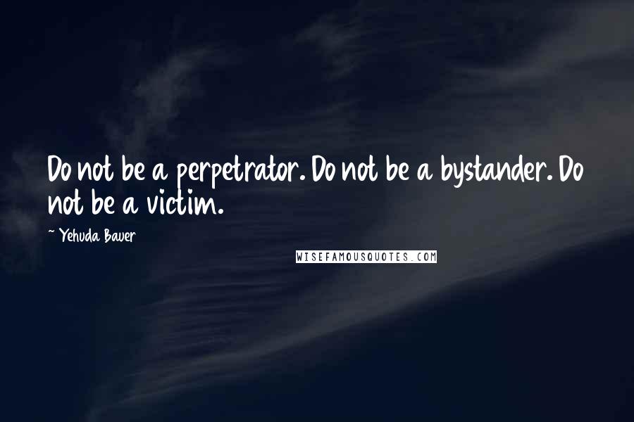 Yehuda Bauer Quotes: Do not be a perpetrator. Do not be a bystander. Do not be a victim.