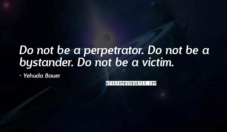 Yehuda Bauer Quotes: Do not be a perpetrator. Do not be a bystander. Do not be a victim.