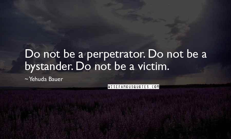 Yehuda Bauer Quotes: Do not be a perpetrator. Do not be a bystander. Do not be a victim.