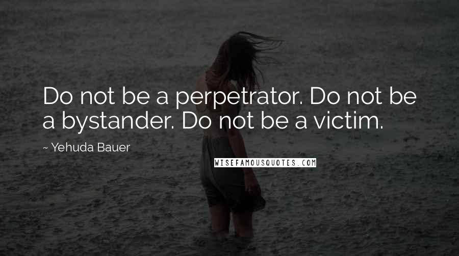 Yehuda Bauer Quotes: Do not be a perpetrator. Do not be a bystander. Do not be a victim.