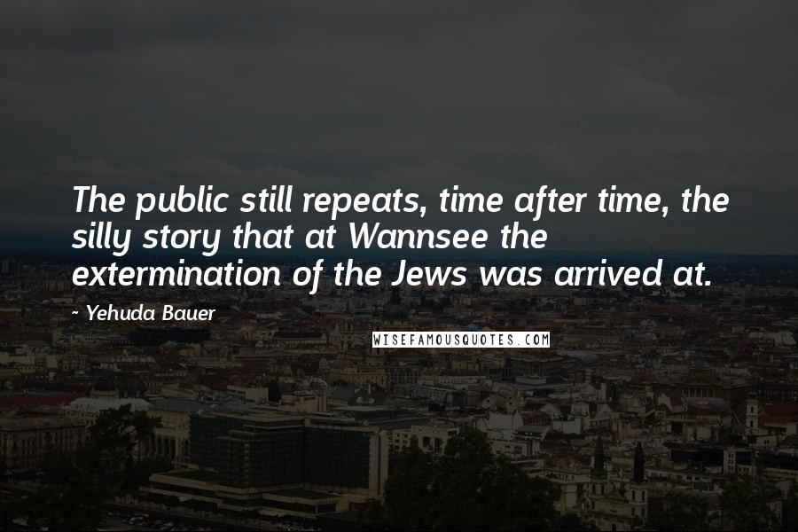 Yehuda Bauer Quotes: The public still repeats, time after time, the silly story that at Wannsee the extermination of the Jews was arrived at.