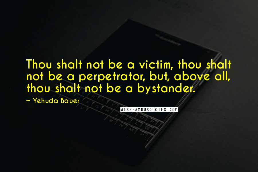 Yehuda Bauer Quotes: Thou shalt not be a victim, thou shalt not be a perpetrator, but, above all, thou shalt not be a bystander.