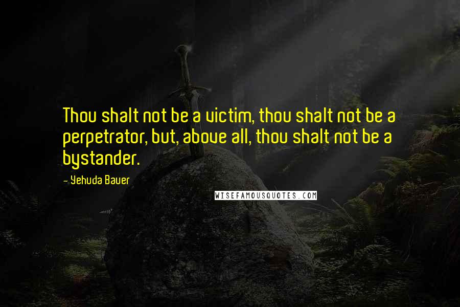 Yehuda Bauer Quotes: Thou shalt not be a victim, thou shalt not be a perpetrator, but, above all, thou shalt not be a bystander.