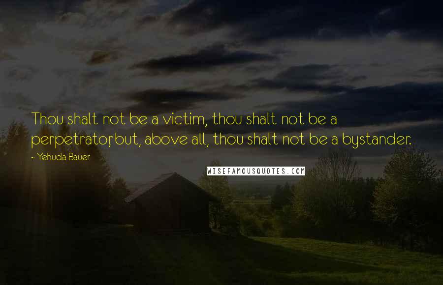 Yehuda Bauer Quotes: Thou shalt not be a victim, thou shalt not be a perpetrator, but, above all, thou shalt not be a bystander.