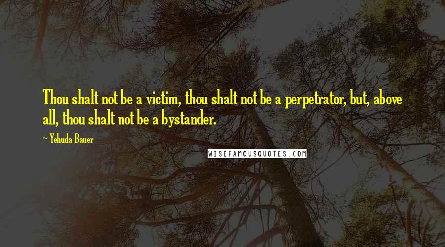 Yehuda Bauer Quotes: Thou shalt not be a victim, thou shalt not be a perpetrator, but, above all, thou shalt not be a bystander.