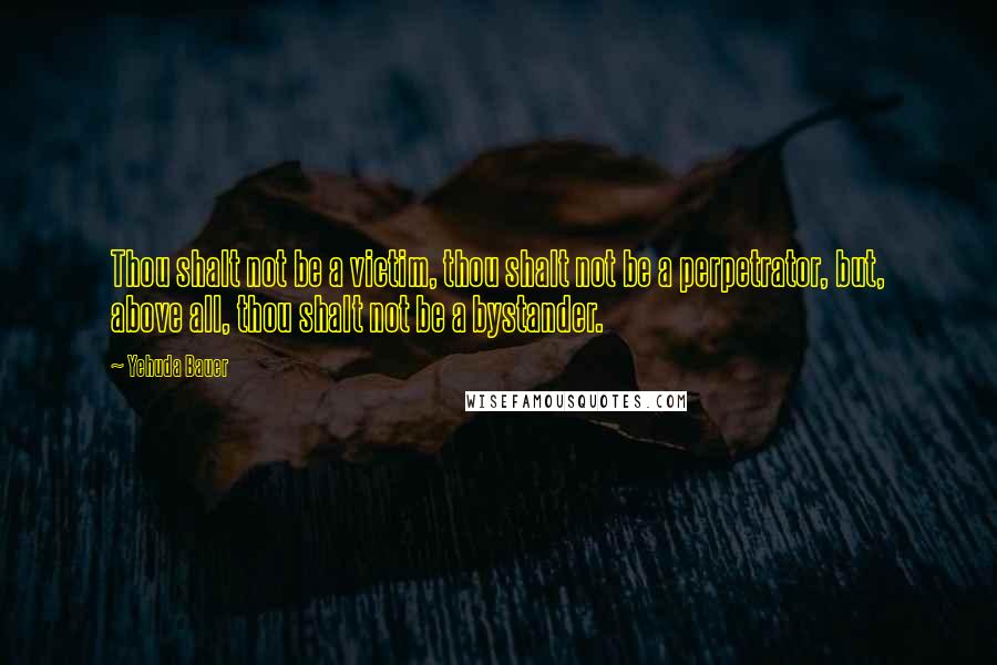 Yehuda Bauer Quotes: Thou shalt not be a victim, thou shalt not be a perpetrator, but, above all, thou shalt not be a bystander.